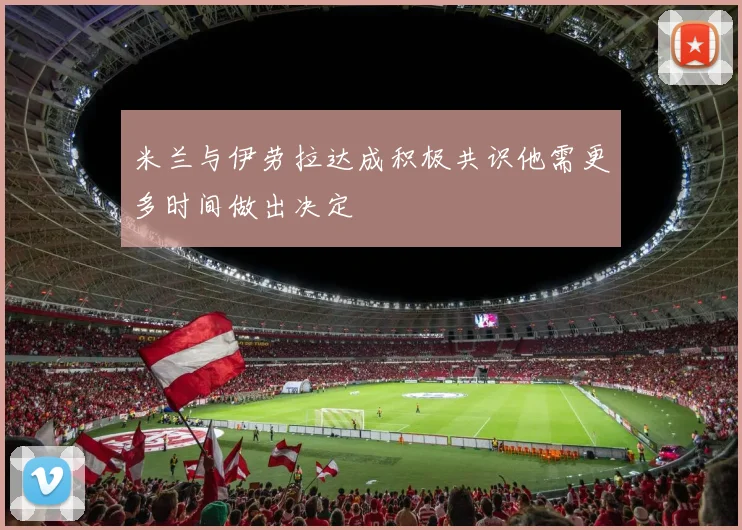 米兰与伊劳拉达成积极共识他需更多时间做出决定