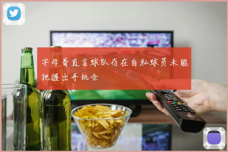 字母哥直言球队存在自私球员未能把握出手机会