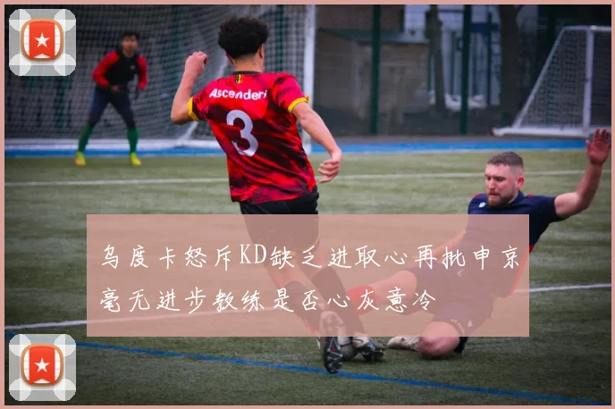 乌度卡怒斥KD缺乏进取心再批申京毫无进步教练是否心灰意冷