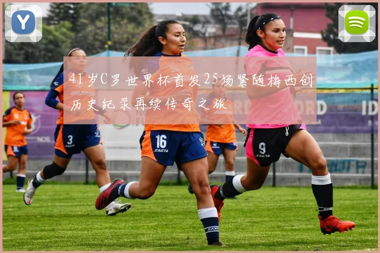 41岁C罗世界杯首发25场紧随梅西创历史纪录再续传奇之旅