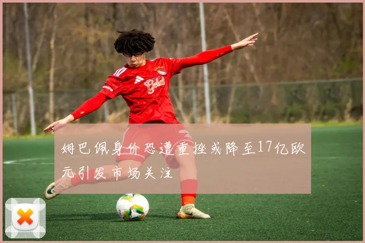 姆巴佩身价恐遭重挫或降至17亿欧元引发市场关注