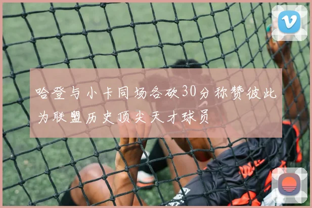 哈登与小卡同场各砍30分称赞彼此为联盟历史顶尖天才球员