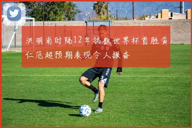 洪明甫时隔12年执教世界杯首胜黄仁范超预期表现令人振奋