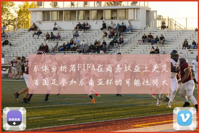 东体分析若FIFA在商务权益上更灵活国足参加东南亚杯的可能性将大增