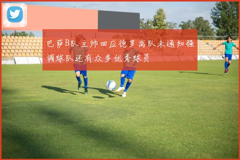 巴萨B队主帅回应德罗离队未通知强调球队还有众多优秀球员