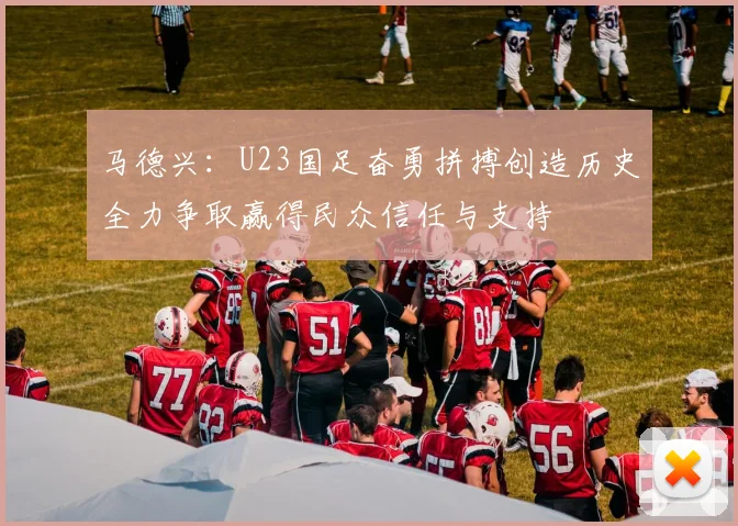 马德兴：U23国足奋勇拼搏创造历史全力争取赢得民众信任与支持