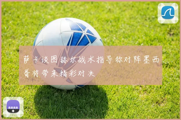萨卡谈图赫尔战术指导称对阵墨西哥将带来精彩对决
