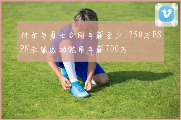 科尔与勇士合同年薪至少1750万ESPN未能成功挖角年薪700万