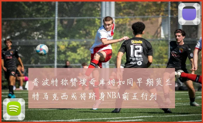 香波特称赞埃奇库姆如同早期莫兰特马克西或将跻身NBA前五行列
