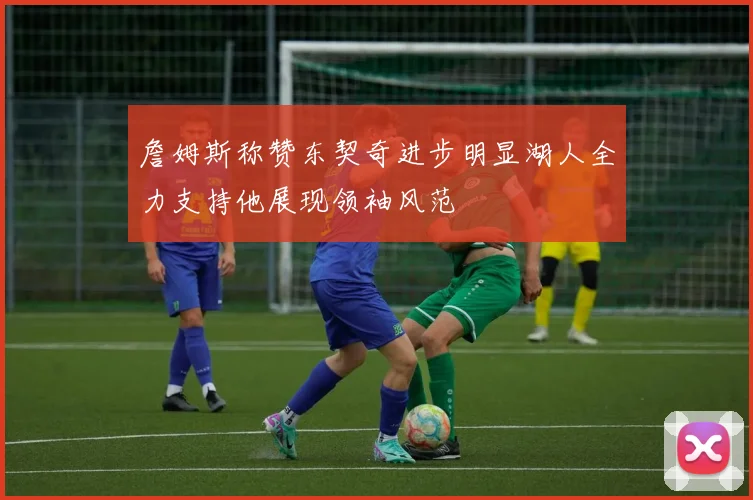 詹姆斯称赞东契奇进步明显湖人全力支持他展现领袖风范