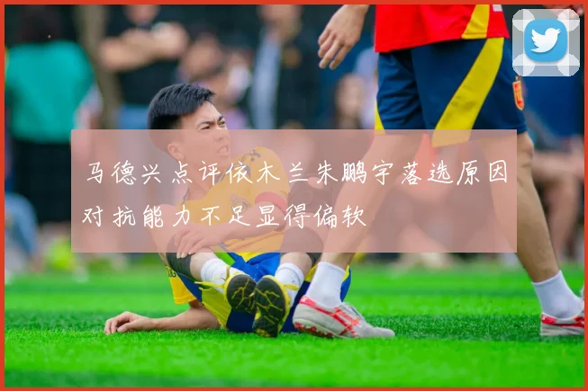 马德兴点评依木兰朱鹏宇落选原因对抗能力不足显得偏软