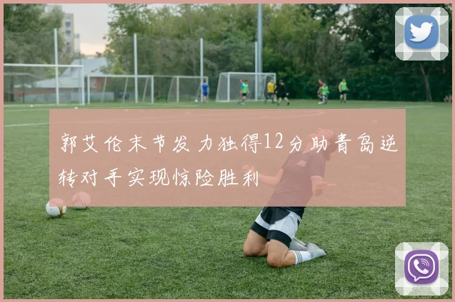 郭艾伦末节发力独得12分助青岛逆转对手实现惊险胜利