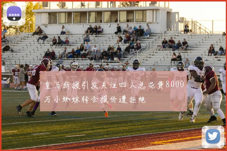 皇马新援引发关注四人总花费8000万小蜘蛛转会报价遭拒绝