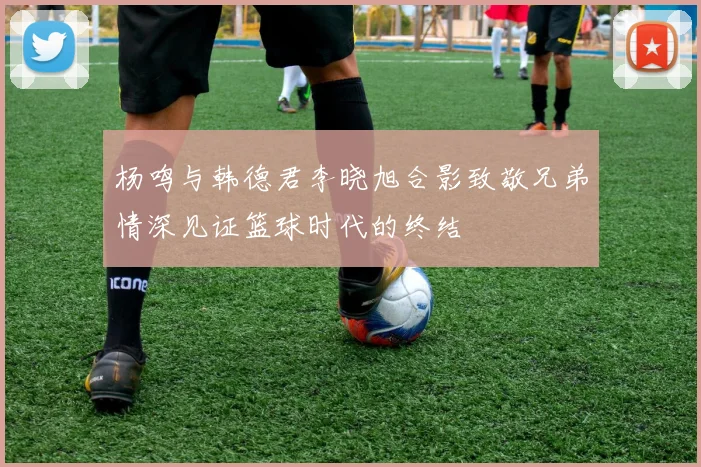 杨鸣与韩德君李晓旭合影致敬兄弟情深见证篮球时代的终结