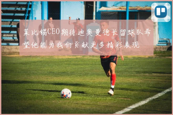 莱比锡CEO期待迪奥曼德长留球队希望他能为我们贡献更多精彩表现