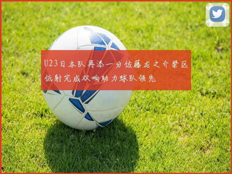 U23日本队再添一分佐藤龙之介禁区低射完成双响助力球队领先