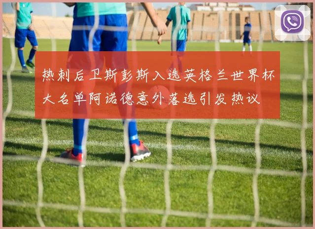 热刺后卫斯彭斯入选英格兰世界杯大名单阿诺德意外落选引发热议