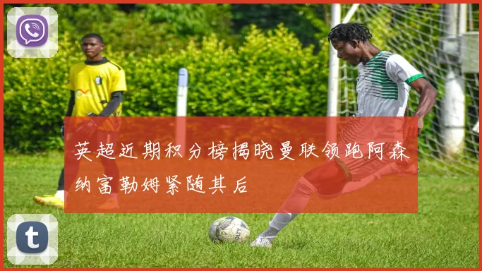 英超近期积分榜揭晓曼联领跑阿森纳富勒姆紧随其后