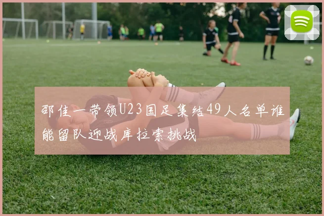 邵佳一带领U23国足集结49人名单谁能留队迎战库拉索挑战