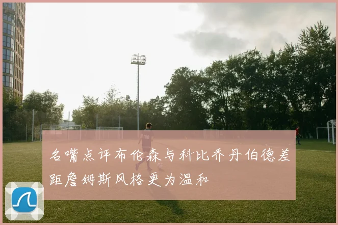 名嘴点评布伦森与科比乔丹伯德差距詹姆斯风格更为温和