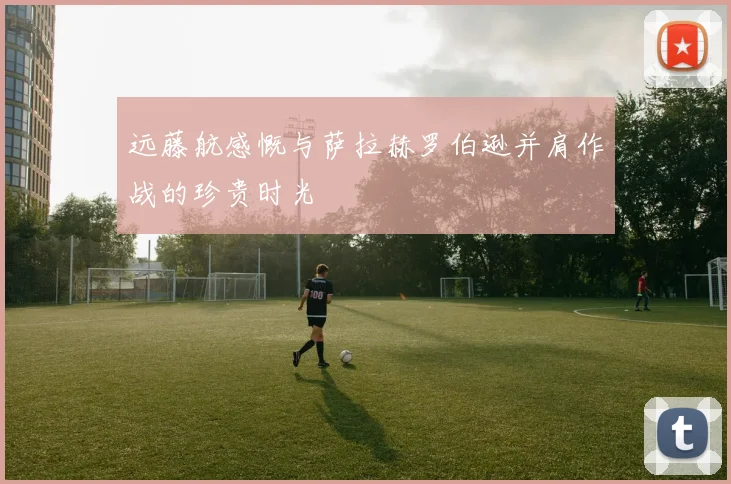 远藤航感慨与萨拉赫罗伯逊并肩作战的珍贵时光
