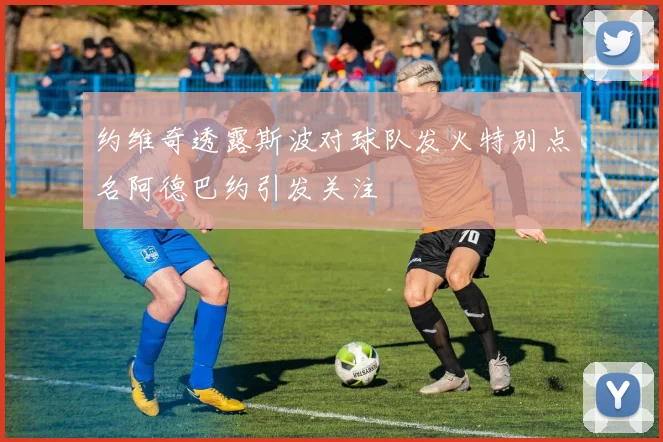 约维奇透露斯波对球队发火特别点名阿德巴约引发关注