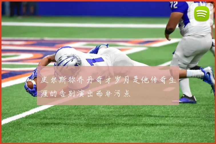 皮尔斯称乔丹奇才岁月是他传奇生涯的告别演出而非污点